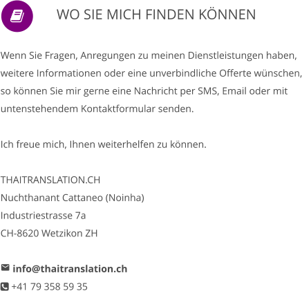                WO SIE MICH FINDEN KÖNNEN      Wenn Sie Fragen, Anregungen zu meinen Dienstleistungen haben, weitere Informationen oder eine unverbindliche Offerte wünschen, so können Sie mir gerne eine Nachricht per SMS, Email oder mit untenstehendem Kontaktformular senden.   Ich freue mich, Ihnen weiterhelfen zu können.  THAITRANSLATION.CH Nuchthanant Cattaneo (Noinha) Industriestrasse 7a CH-8620 Wetzikon ZH   info@thaitranslation.ch  +41 79 358 59 35